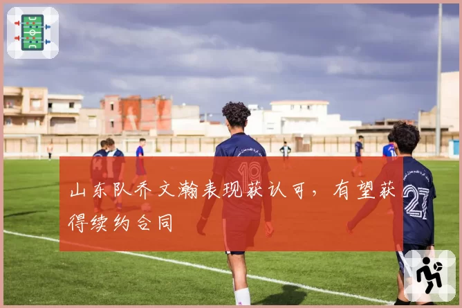 山东队乔文瀚表现获认可，有望获得续约合同