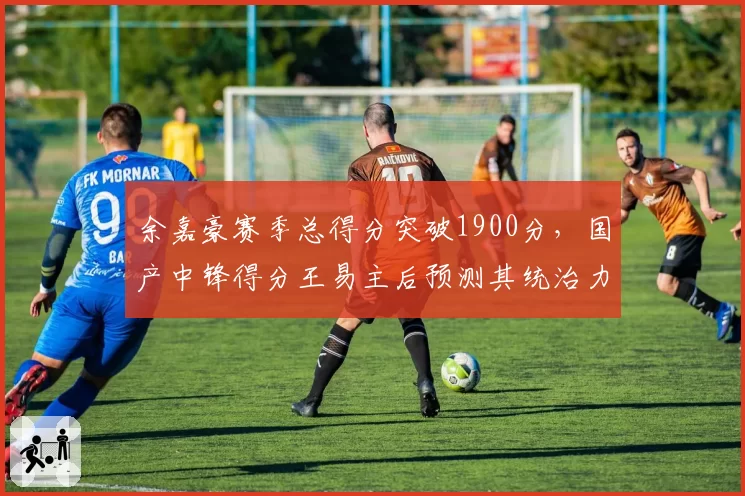 余嘉豪赛季总得分突破1900分，国产中锋得分王易主后预测其统治力持续提升