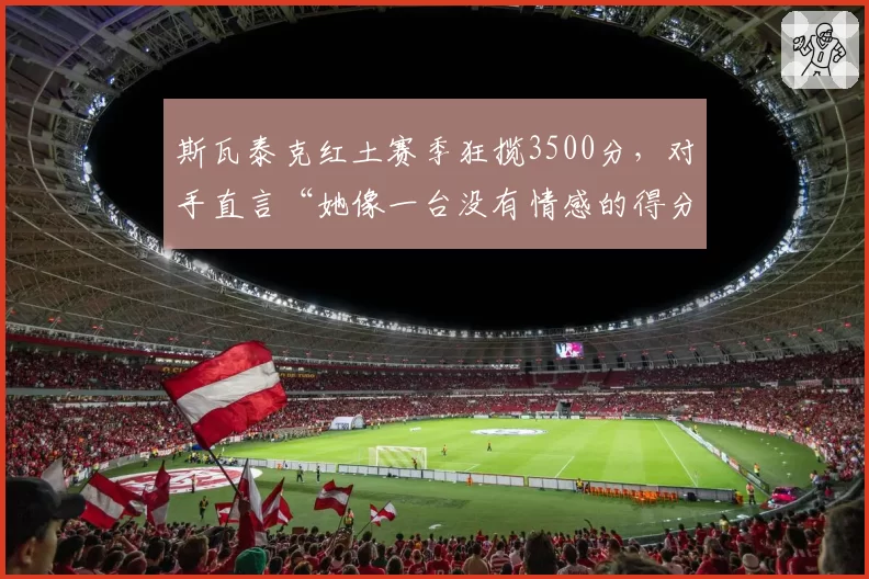 斯瓦泰克红土赛季狂揽3500分,对手直言“她像一台没有情感的得分机器”