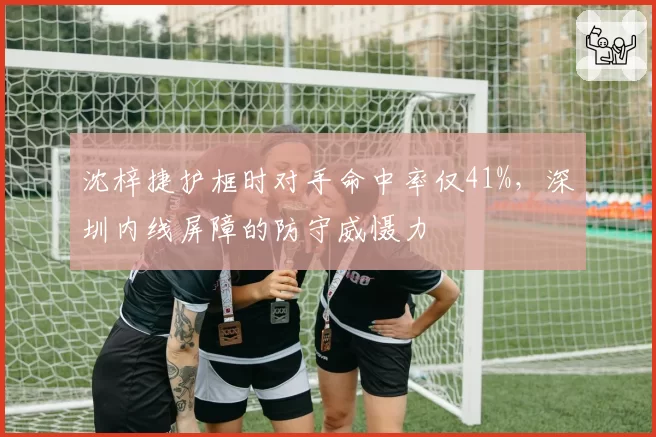 沈梓捷护框时对手命中率仅41%,深圳内线屏障的防守威慑力