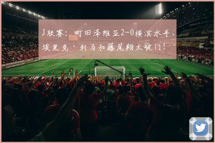 J联赛：町田泽维亚2-0横滨水手，埃里克·利马和藤尾翔太破门！