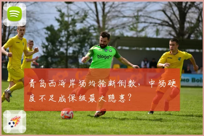 青岛西海岸场均抢断倒数，中场硬度不足成保级最大隐患？