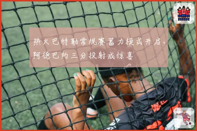 热火巴特勒常规赛蓄力模式开启，阿德巴约三分投射成惊喜