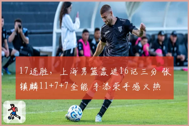 17连胜，上海男篮轰进16记三分 张镇麟11+7+7全能 李添荣手感火热