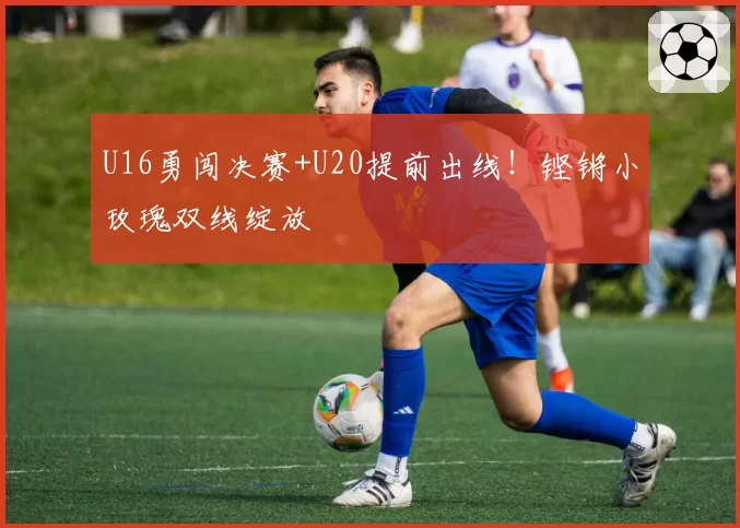 U16勇闯决赛+U20提前出线！铿锵小玫瑰双线绽放