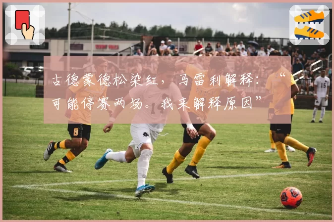 古德蒙德松染红，马雷利解释：“可能停赛两场。我来解释原因”