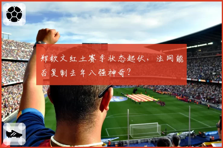 郑钦文红土赛季状态起伏,法网能否复制去年八强神奇?