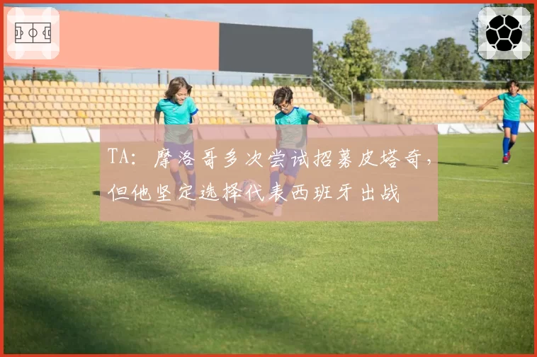 TA：摩洛哥多次尝试招募皮塔奇，但他坚定选择代表西班牙出战