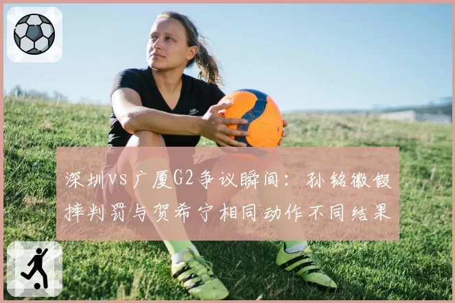 深圳vs广厦G2争议瞬间:孙铭徽假摔判罚与贺希宁相同动作不同结果