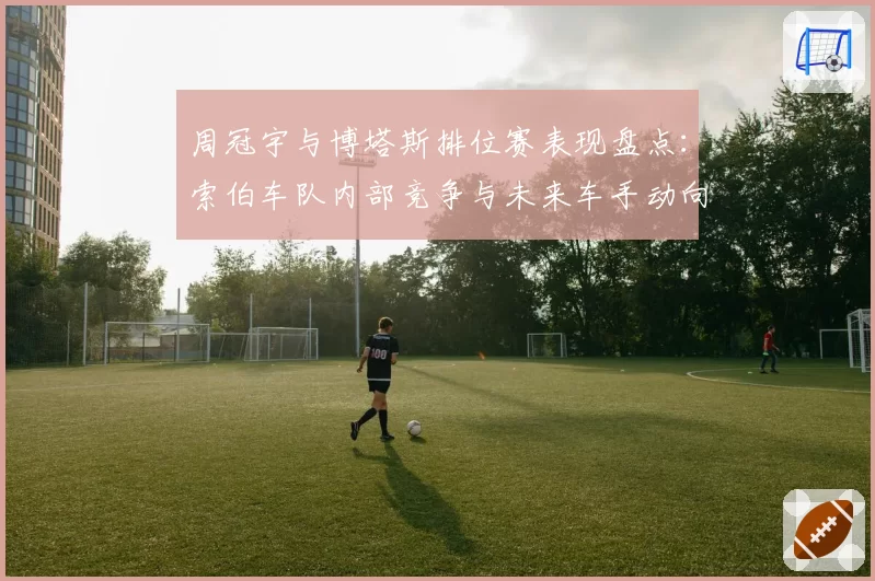 周冠宇与博塔斯排位赛表现盘点：索伯车队内部竞争与未来车手动向