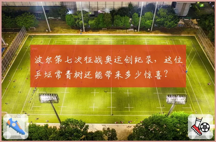 波尔第七次征战奥运创纪录，这位乒坛常青树还能带来多少惊喜？