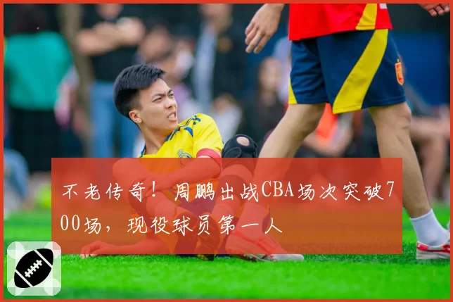 不老传奇！周鹏出战CBA场次突破700场，现役球员第一人