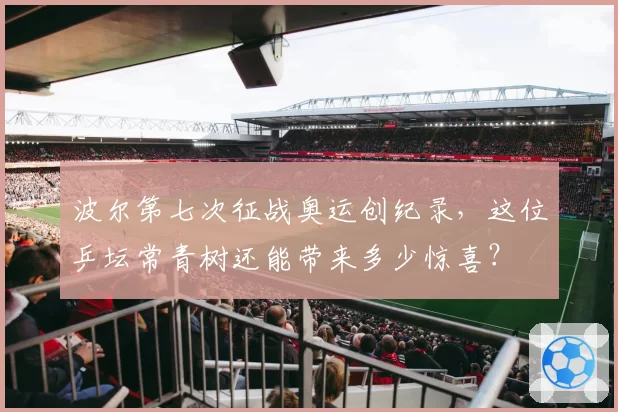 波尔第七次征战奥运创纪录,这位乒坛常青树还能带来多少惊喜?