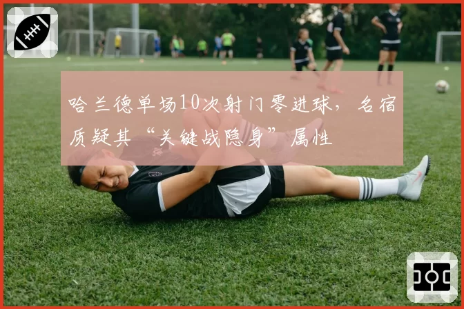 哈兰德单场10次射门零进球,名宿质疑其“关键战隐身”属性