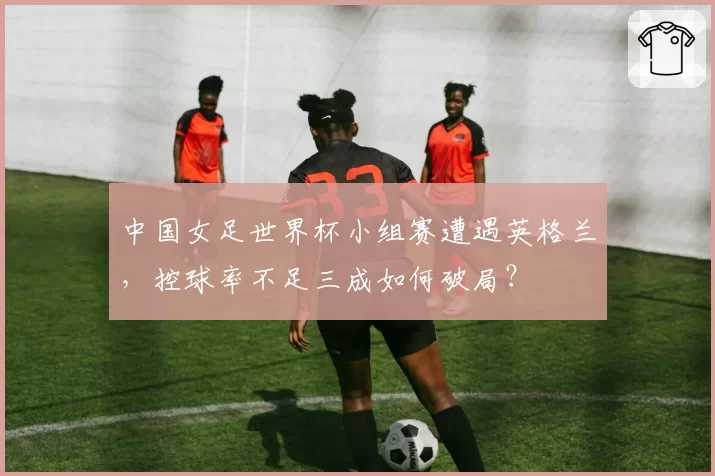 中国女足世界杯小组赛遭遇英格兰，控球率不足三成如何破局？