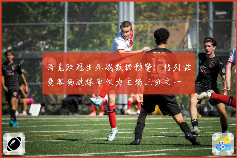 马竞欧冠生死战数据预警：格列兹曼客场进球率仅为主场三分之一