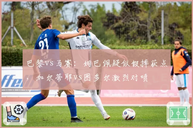 巴黎vs马赛:姆巴佩疑似假摔获点,加尔蒂耶vs图多尔激烈对喷
