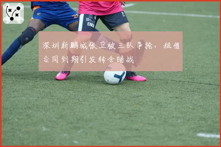 深圳新鹏城张卫被三队争抢,租借合同到期引发转会暗战