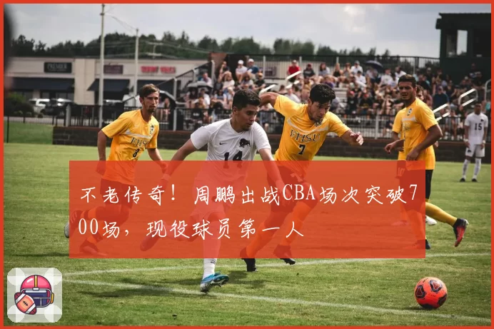 不老传奇！周鹏出战CBA场次突破700场，现役球员第一人