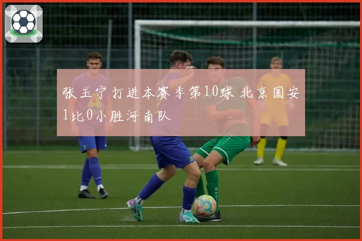 张玉宁打进本赛季第10球 北京国安1比0小胜河南队