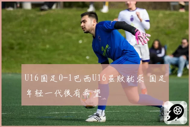 U16国足0-1巴西U16虽败犹荣 国足年轻一代很有希望