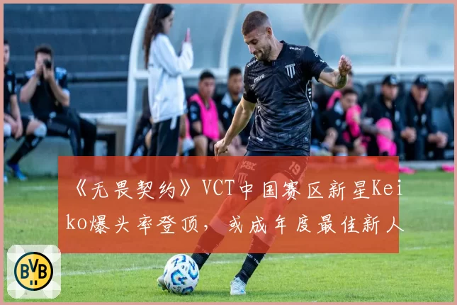 《无畏契约》VCT中国赛区新星Keiko爆头率登顶,或成年度最佳新人