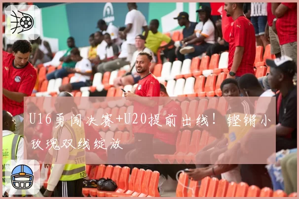 U16勇闯决赛+U20提前出线！铿锵小玫瑰双线绽放