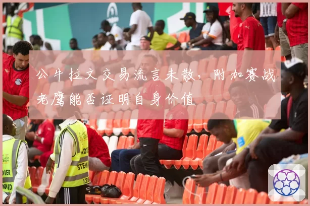 公牛拉文交易流言未散,附加赛战老鹰能否证明自身价值