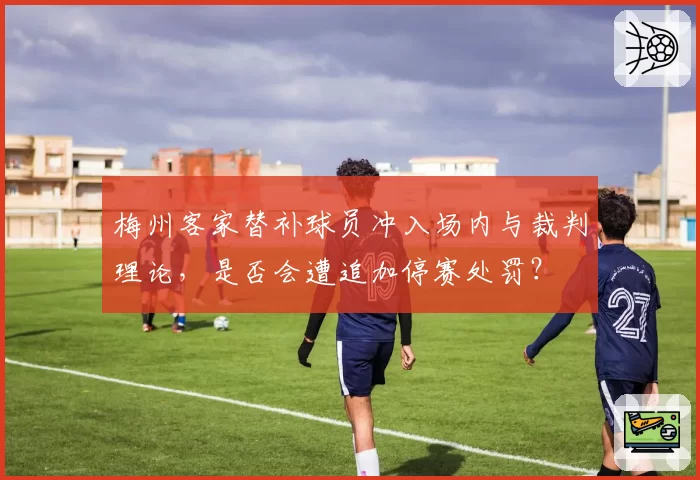 梅州客家替补球员冲入场内与裁判理论，是否会遭追加停赛处罚？