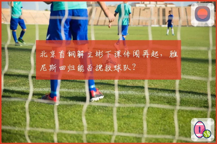 北京首钢解立彬下课传闻再起，雅尼斯回归能否挽救球队？