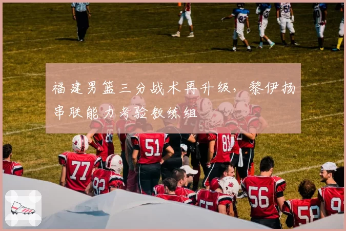 福建男篮三分战术再升级，黎伊扬串联能力考验教练组
